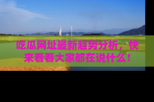 吃瓜网址最新趋势分析，快来看看大家都在说什么！
