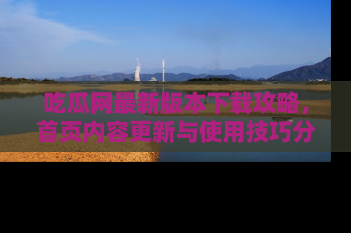 吃瓜网最新版本下载攻略，首页内容更新与使用技巧分享