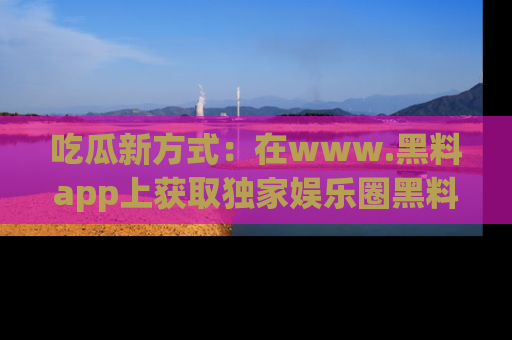 吃瓜新方式：在www.黑料app上获取独家娱乐圈黑料信息