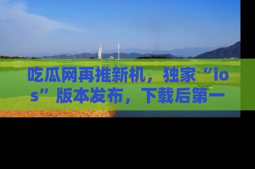 吃瓜网再推新机，独家“ios”版本发布，下载后第一时间获取热点吃瓜信息！