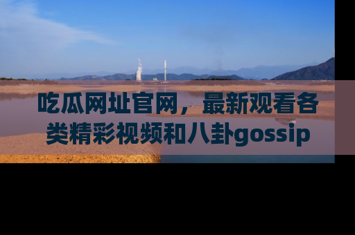 吃瓜网址官网，最新观看各类精彩视频和八卦gossip