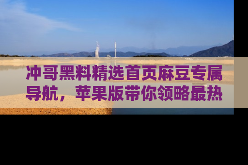 冲哥黑料精选首页麻豆专属导航，苹果版带你领略最热的黑料故事