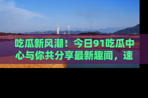 吃瓜新风潮！今日91吃瓜中心与你共分享最新趣闻，速来点击入口看看吧！