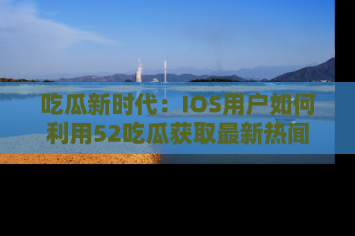 吃瓜新时代：IOS用户如何利用52吃瓜获取最新热闻