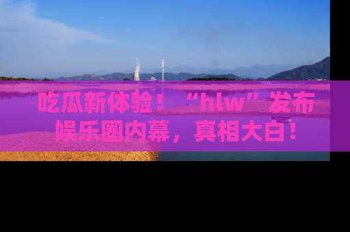 吃瓜新体验！“hlw”发布娱乐圈内幕，真相大白！