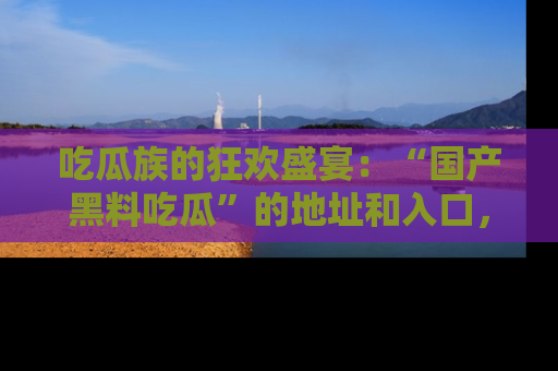 吃瓜族的狂欢盛宴：“国产黑料吃瓜”的地址和入口，让你尽情享受流行文化！