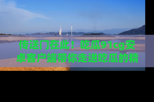 传送门在此！吃瓜91cg安卓客户端带你走进吃瓜的精彩世界