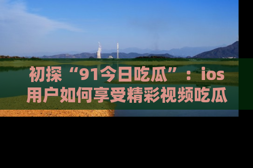 初探“91今日吃瓜”：ios用户如何享受精彩视频吃瓜时光