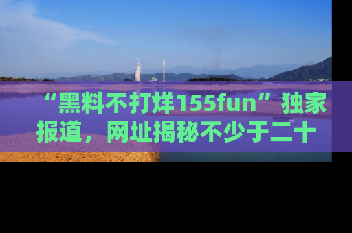 “黑料不打烊155fun”独家报道,网址揭秘不少于二十条惊人黑料新闻!