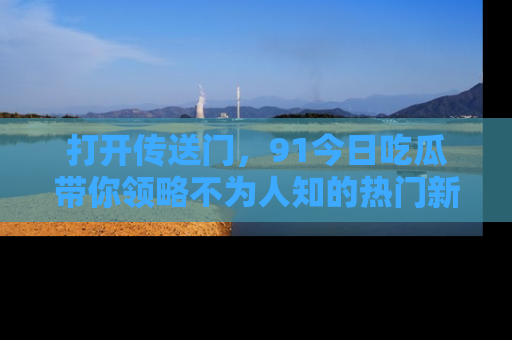 打开传送门，91今日吃瓜带你领略不为人知的热门新闻！