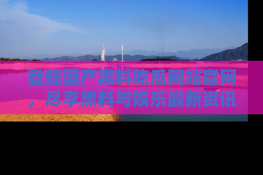 登陆国产黑料吃瓜网站官网，尽享黑料与娱乐最新资讯
