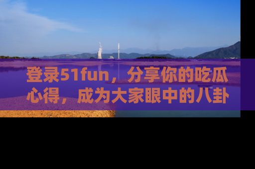 登录51fun，分享你的吃瓜心得，成为大家眼中的八卦专家！