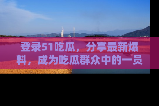 登录51吃瓜，分享最新爆料，成为吃瓜群众中的一员！