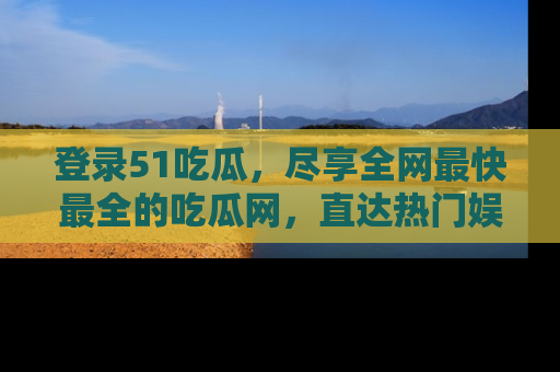 登录51吃瓜，尽享全网最快最全的吃瓜网，直达热门娱乐新闻！