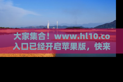 大家集合！www.hl10.co入口已经开启苹果版，快来一起享受吃瓜吧！