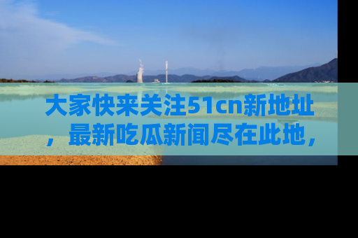 大家快来关注51cn新地址，最新吃瓜新闻尽在此地，绝对不容错过哦！