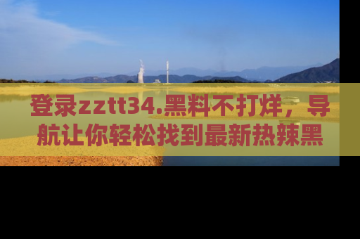 登录zztt34.黑料不打烊，导航让你轻松找到最新热辣黑料，吃瓜更方便！