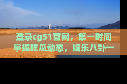 登录cg51官网，第一时间掌握吃瓜动态，娱乐八卦一网打尽！