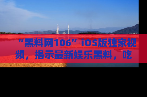 “黑料网106”iOS版独家视频,揭示最新娱乐黑料,吃瓜不停!