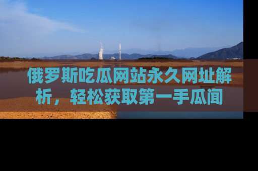 俄罗斯吃瓜网站永久网址解析，轻松获取第一手瓜闻