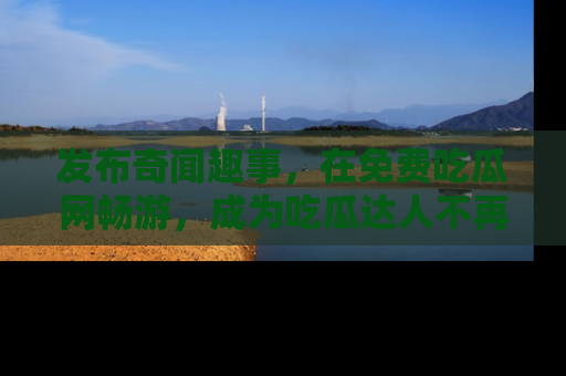 发布奇闻趣事，在免费吃瓜网畅游，成为吃瓜达人不再是梦！