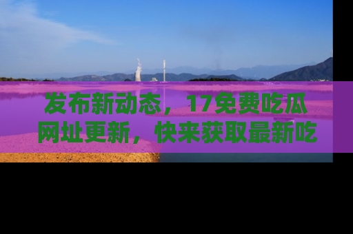 发布新动态，17免费吃瓜网址更新，快来获取最新吃瓜信息哦！