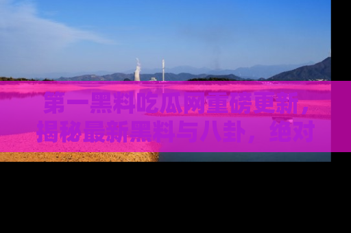 第一黑料吃瓜网重磅更新，揭秘最新黑料与八卦，绝对不容错过