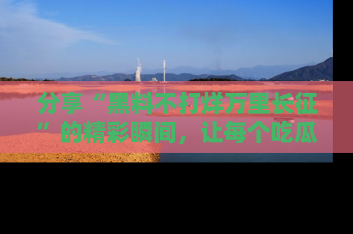 分享“黑料不打烊万里长征”的精彩瞬间，让每个吃瓜人都乐在其中！