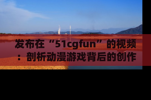 发布在“51cgfun”的视频：剖析动漫游戏背后的创作故事与文化意蕴！
