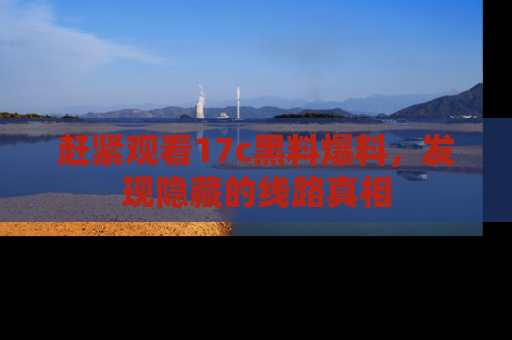 赶紧观看17c黑料爆料，发现隐藏的线路真相