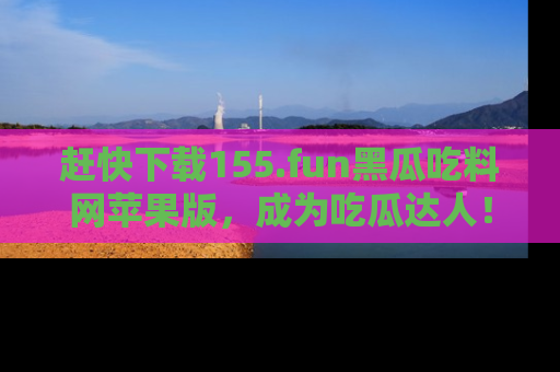 赶快下载155.fun黑瓜吃料网苹果版，成为吃瓜达人！