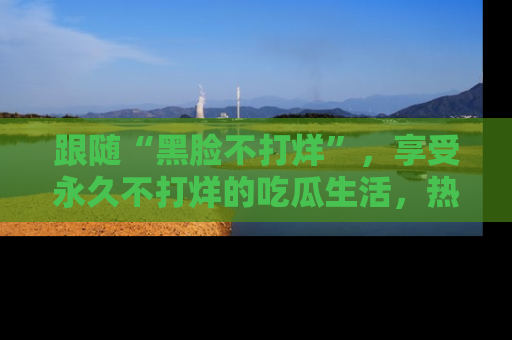 跟随“黑脸不打烊”，享受永久不打烊的吃瓜生活，热辣八卦不断