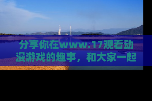 分享你在www.17观看动漫游戏的趣事，和大家一起探讨二次元魅力！