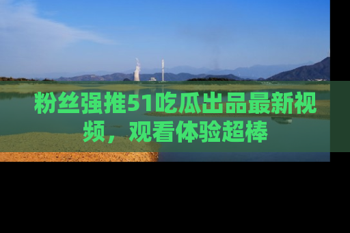 粉丝强推51吃瓜出品最新视频，观看体验超棒