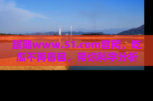 跟随www.51.com官网，吃瓜不再盲目，带你科学分析娱乐圈动态！