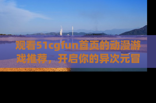 观看51cgfun首页的动漫游戏推荐，开启你的异次元冒险之旅！