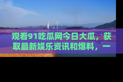 观看91吃瓜网今日大瓜,获取最新娱乐资讯和爆料,一起来围观!