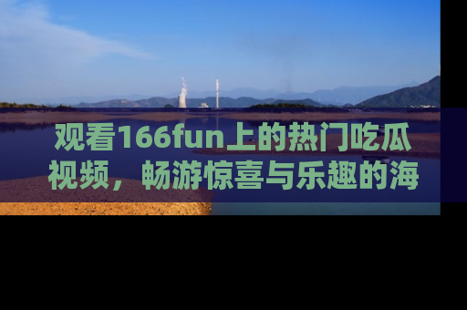 观看166fun上的热门吃瓜视频，畅游惊喜与乐趣的海洋！