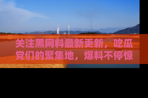 关注黑网料最新更新，吃瓜党们的聚集地，爆料不停惊喜连连！