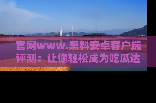 官网www.黑料安卓客户端评测：让你轻松成为吃瓜达人！