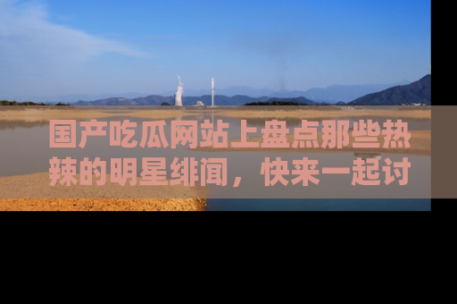 国产吃瓜网站上盘点那些热辣的明星绯闻，快来一起讨论吧！