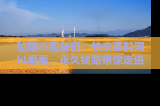 哈喽小朋友们，快来黑料网hl看看，永久线路带你走进吃瓜新天地！