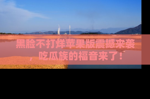 黑脸不打烊苹果版震撼来袭，吃瓜族的福音来了！