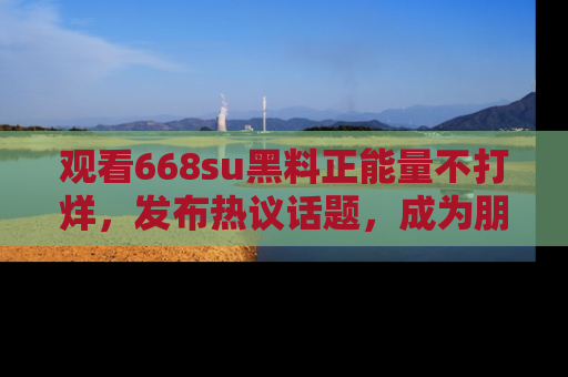 观看668su黑料正能量不打烊，发布热议话题，成为朋友圈焦点！