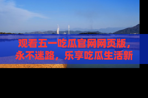 观看五一吃瓜官网网页版，永不迷路，乐享吃瓜生活新方式