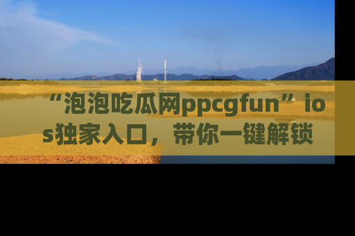 “泡泡吃瓜网ppcgfun”ios独家入口,带你一键解锁最新娱乐资讯,快来吃瓜!