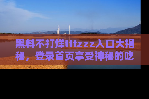 黑料不打烊tttzzz入口大揭秘，登录首页享受神秘的吃瓜时光，不容错过～