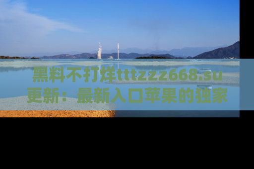 黑料不打烊tttzzz668.su更新：最新入口苹果的独家黑料，你不能错过的真相！