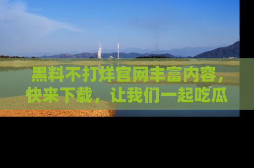 黑料不打烊官网丰富内容，快来下载，让我们一起吃瓜吧！