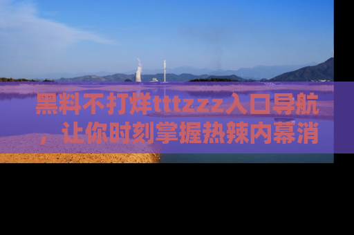 黑料不打烊tttzzz入口导航，让你时刻掌握热辣内幕消息